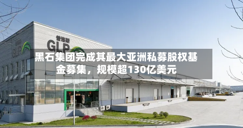 黑石集团完成其最大亚洲私募股权基金募集，规模超130亿美元