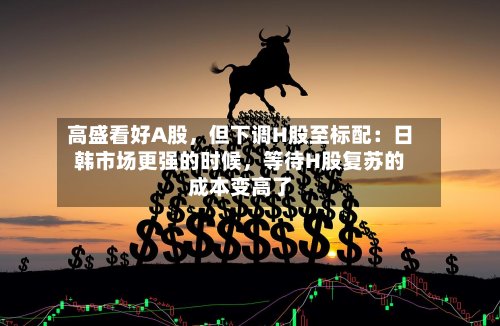 高盛看好A股	，但下调H股至标配：日韩市场更强的时候，等待H股复苏的成本变高了-第3张图片