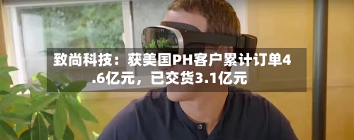 致尚科技：获美国PH客户累计订单4.6亿元，已交货3.1亿元-第2张图片