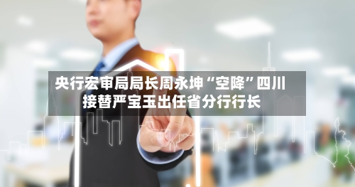 央行宏审局局长周永坤“空降”四川 接替严宝玉出任省分行行长-第3张图片