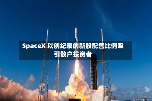 SpaceX 以创纪录的新股配售比例吸引散户投资者-第2张图片