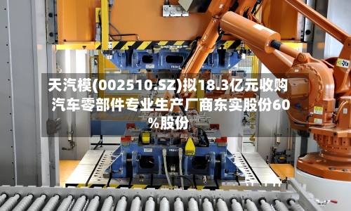 天汽模(002510.SZ)拟18.3亿元收购汽车零部件专业生产厂商东实股份60%股份