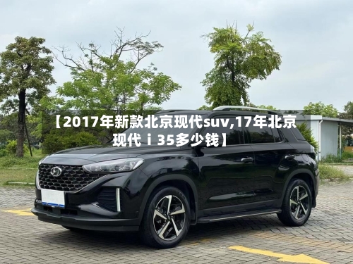 【2017年新款北京现代suv,17年北京现代ⅰ35多少钱】