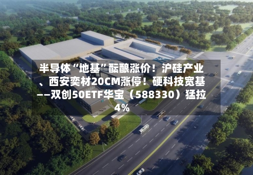半导体“地基	”酝酿涨价！沪硅产业、西安奕材20CM涨停！硬科技宽基——双创50ETF华宝（588330）猛拉4%-第2张图片