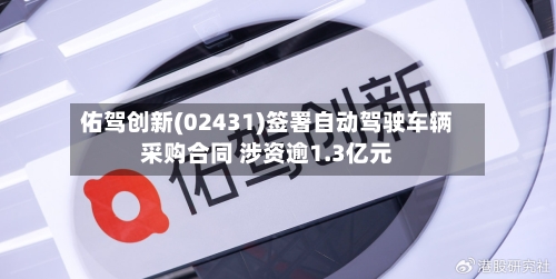 佑驾创新(02431)签署自动驾驶车辆采购合同 涉资逾1.3亿元