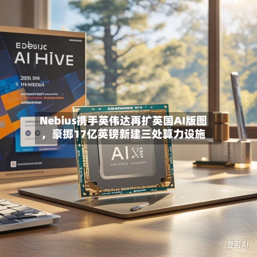 Nebius携手英伟达再扩英国AI版图	，豪掷17亿英镑新建三处算力设施-第3张图片