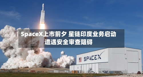SpaceX上市前夕 星链印度业务启动遭遇安全审查阻碍