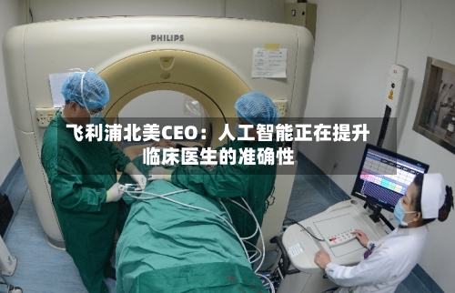 飞利浦北美CEO:人工智能正在提升临床医生的准确性-第2张图片