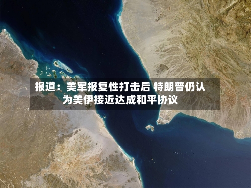 报道：美军报复性打击后 特朗普仍认为美伊接近达成和平协议-第2张图片