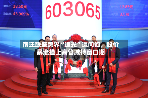 宿迁联盛跨界“追光”遭问询，股价暴涨撞上高管减持窗口期-第2张图片