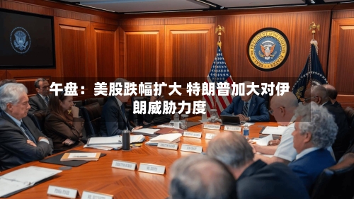 午盘:美股跌幅扩大 特朗普加大对伊朗威胁力度-第3张图片