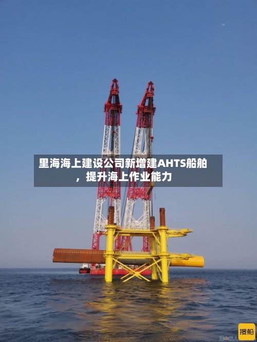 里海海上建设公司新增建AHTS船舶，提升海上作业能力-第3张图片