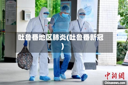 吐鲁番地区肺炎(吐鲁番新冠)