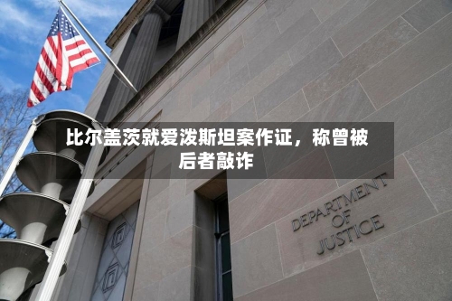 比尔盖茨就爱泼斯坦案作证，称曾被后者敲诈