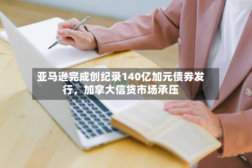 亚马逊完成创纪录140亿加元债券发行，加拿大信贷市场承压-第2张图片