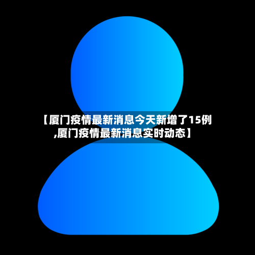 【厦门疫情最新消息今天新增了15例,厦门疫情最新消息实时动态】